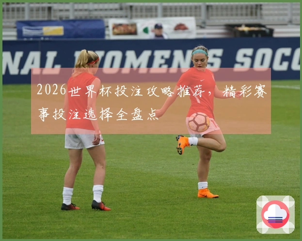 2026世界杯投注攻略推荐，精彩赛事投注选择全盘点